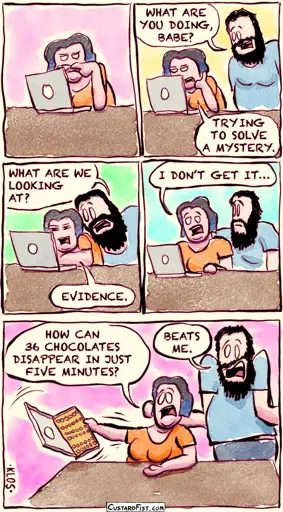 - - - This is a comic strip - - -  Paige is staring intently into her laptop. You can almost hear her brain grinding.  Scott, her boyfriend, enters the room.  Scott: WHAT ARE YOU DOING, BABE? Paige: TRYING TO SOLVE A MYSTERY.  Scott leans in and looks at what she is looking at. Scott: WHAT ARE WE LOOKING AT? Paige: EVIDENCE.  Paige: I DON’T GET IT…  Paige lifts the empty box (which looked like a laptop a second ago, sorry for the deception) up in the air.  Paige: HOW CAN 36 CHOCOLATES DISAPPEAR IN JUST FIVE MINUTES? Scott shrugs overly innocently. Scott: BEATS ME!