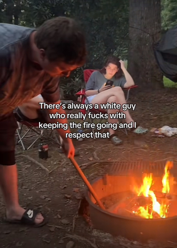 There's always a white guy who really fucks with
keeping the fire going and I respect that