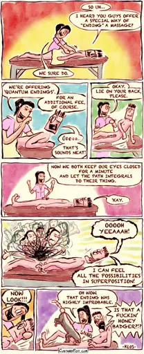 - - - This is a NSFW comic strip - - -   Theo is lying face down on a massage table. He says to the masseuse, “So uh… I heard you guys offer a special way of ‘ending’ a massage?” The masseuse replies, “We sure do.”  The masseuse explains, “We’re offering ‘Quantum Endings’. For an additional fee, of course.” Theo responds enthusiastically, “Oooooh. That sounds neat!” The masseuse tells him, “Okay. Lie on your back, please.” Theo complies.  Now Theo is lying on his back. The masseuse says, “Now we both keep our eyes closed for a minute and let the path integrals do their thing.” Theo answers, “‘Kay.”  With their eyes closed, the masseuse is simultaneously doing countless different things to Theo, all in a quantum superposition. Theo, still with his eyes shut, enjoys it and exclaims, “Ooooh yeah! I can feel all the possibilities in superposition!”  Then the masseuse says, “Now look!!!”  They make the observation and the wave function collapses. It turns out that Theo’s genitals are now in the mouth of a honey badger. Theo shouts in shock, “IS THAT A FUCKIN’ HONEY BADGER?!?” The masseuse replies, “Oh wow. That ending was highly improbable.”