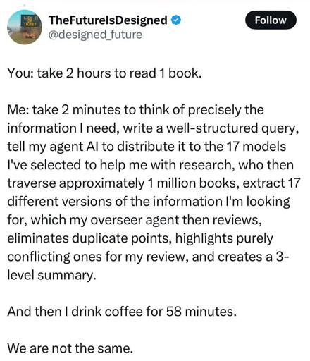 You: take 2 hours to read 1 book. Me: take 2 minutes to think of precisely the information I need, write a well-structured query, tell my agent Al to distribute it to the 17 models I've selected to help me with research, who then traverse approximately 1 million books, extract 17 different versions of the information I'm looking for, which my overseer agent then reviews, eliminates duplicate points, highlights purely conflicting ones for my review, and creates a 3- level summary. And then I drink coffee for 58 minutes. We are not the same.