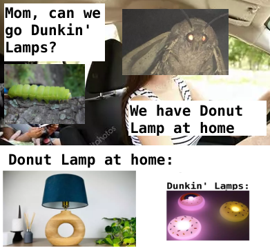 A moth with her larvae in a car.    The Larvae asks: Mom, can we go to Dunkin' Lamps?   The mother replies: We have Donut Lamp at home.     The Donut Lamp at home is a simple lamp on a wooden donut.    The Donut Lamps of Dunkin Lamps look like bright colorful donuts