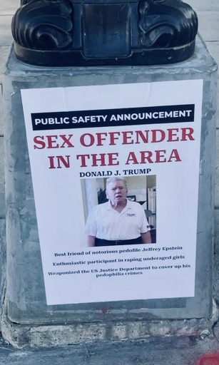 PUBLIC SAFETY ANNOUNCEMENT
SEX OFFENDER IN THE AREA
DONALD J. TRUMP
Best friend of notorious pedofile Jeffrey Epstein
Enthusiastic participant in raping underaged giris
Weaponized the US Justice Department to cover up his pedophilla 